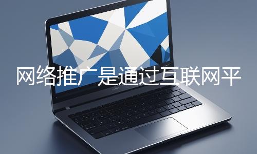網絡推廣是通過互聯網平臺與技術手段提升品牌知名度、吸引目標用戶并推動業務增長的營銷方式